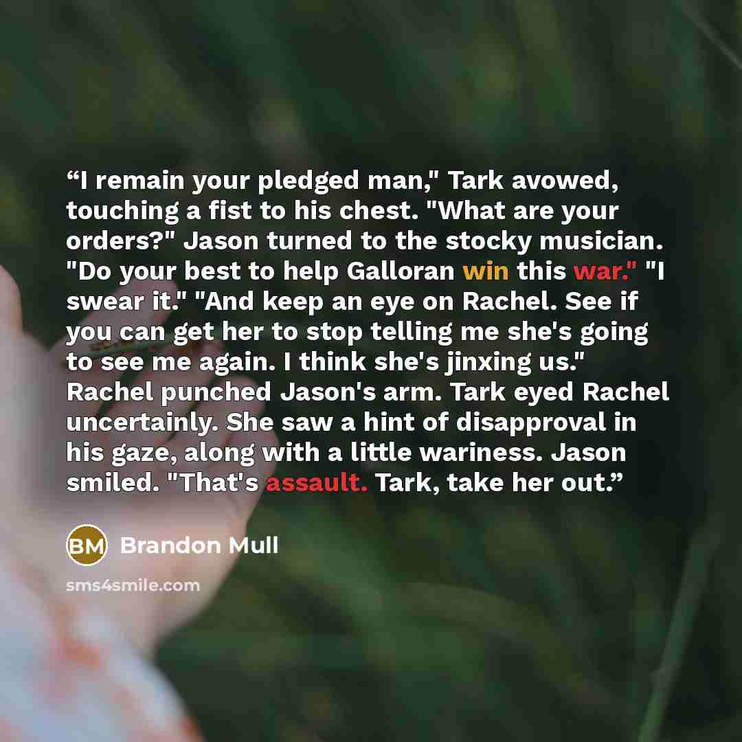 “I remain your pledged man," Tark avowed, touching a fist to his chest. "What are your orders?" Jason turned to the stocky musician. "Do your best to help Galloran win this war." "I swear it." "And keep an eye on Rachel. See if you can get her to stop telling me she's going to see me again. I think…” quote by Brandon Mull