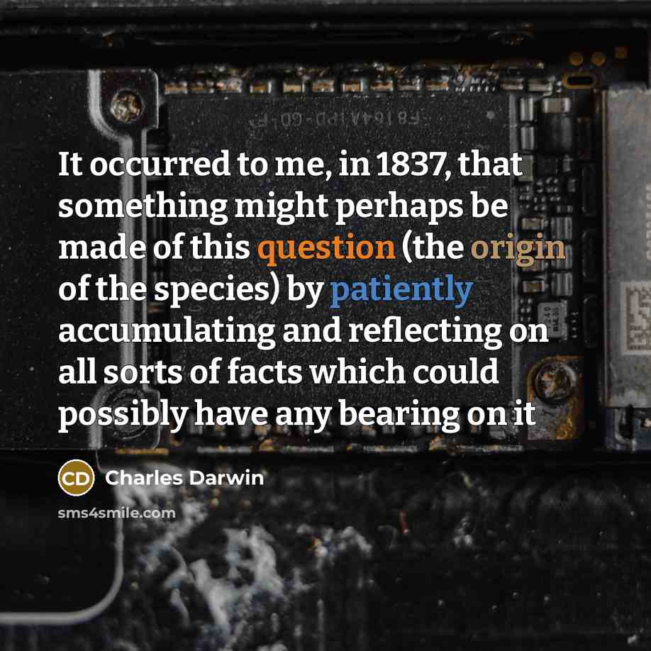 “It occurred to me, in 1837, that something might perhaps be made of this question (the origin of the species) by patiently accumulating and reflecting on all sorts of facts which could possibly have any bearing on it” quote by Charles Darwin