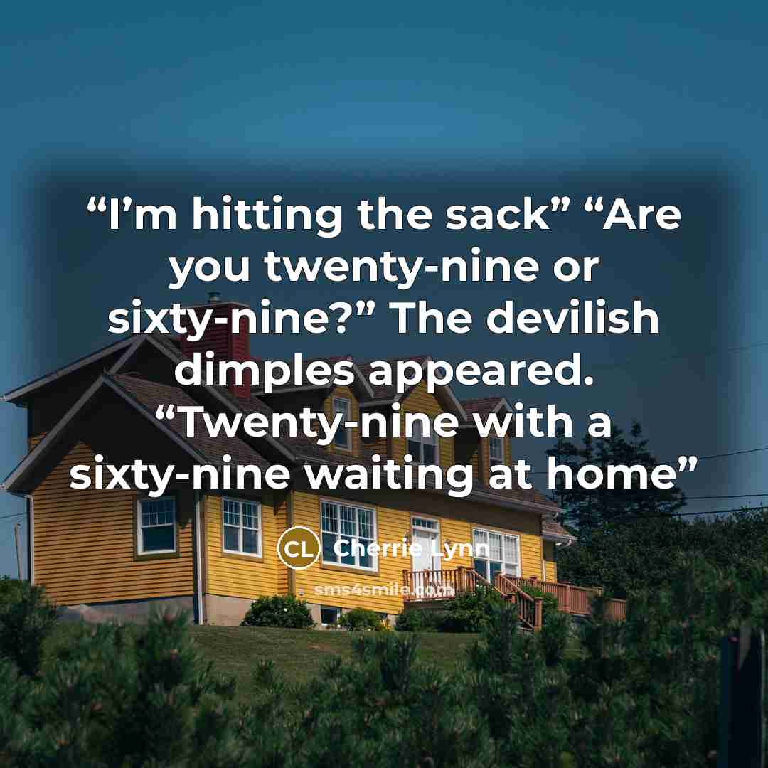 “I’m hitting the sack” “Are you twenty-nine or sixty-nine?” The devilish dimples appeared. “Twenty-nine with a sixty-nine waiting at home” quote by Cherrie Lynn
