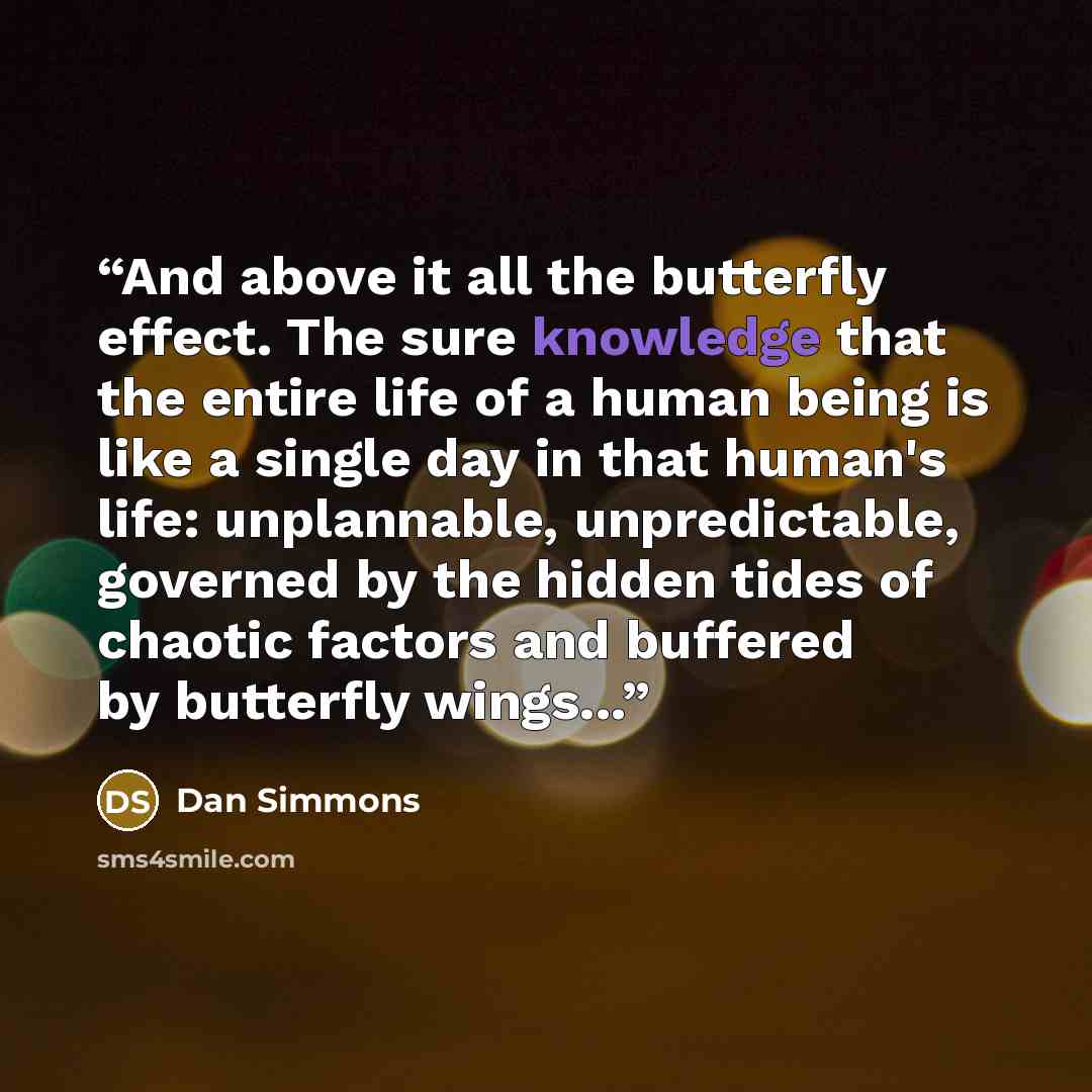 “And above it all the butterfly effect. The sure knowledge that the entire life of a human being is like a single day in that human's life: unplannable, unpredictable, governed by the hidden tides of chaotic factors and buffered by butterfly wings...” quote by Dan Simmons
