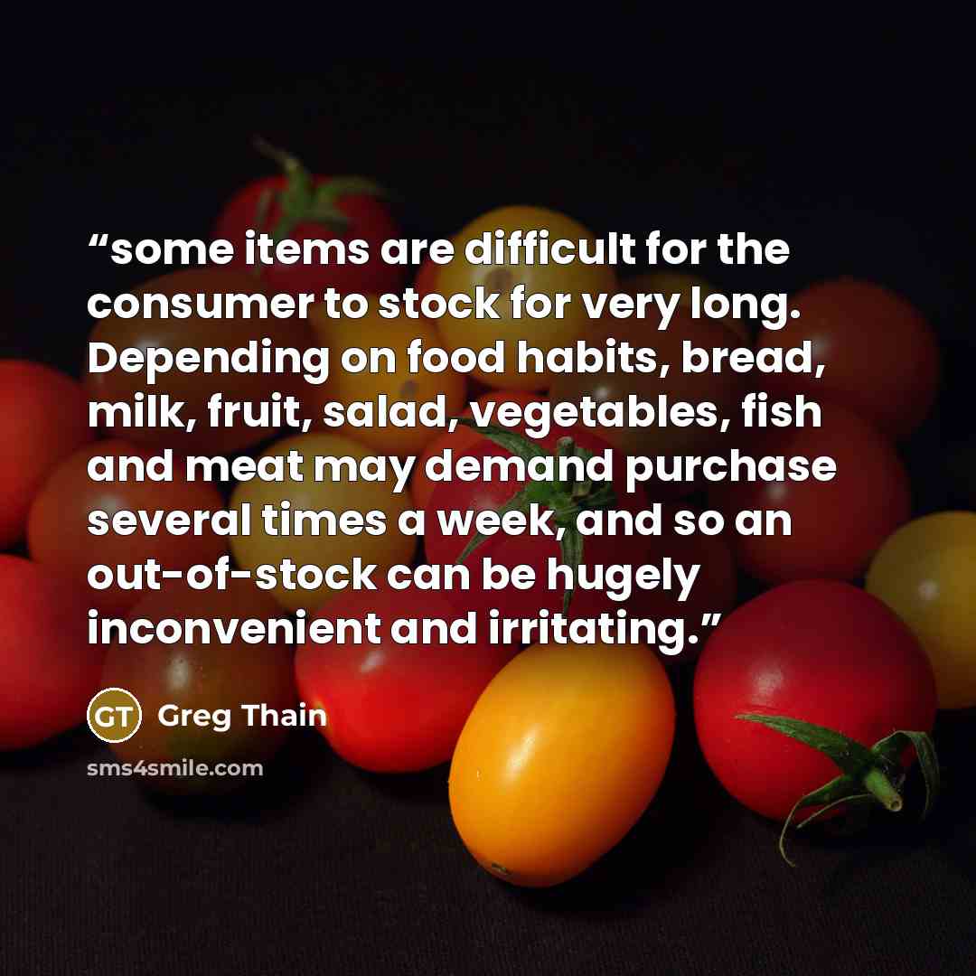 “some items are difficult for the consumer to stock for very long. Depending on food habits, bread, milk, fruit, salad, vegetables, fish and meat may demand purchase several times a week, and so an out-of-stock can be hugely inconvenient and irritating.” quote by Greg Thain