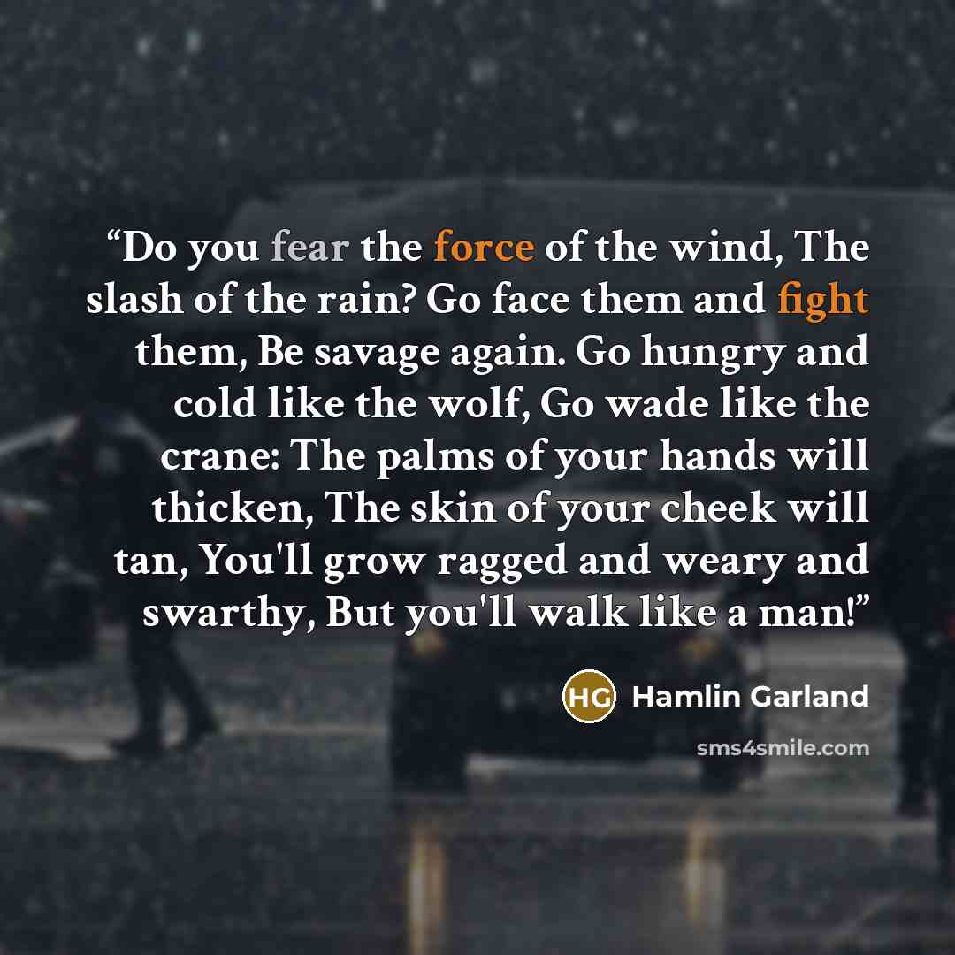 “Do you fear the force of the wind, The slash of the rain? Go face them and fight them, Be savage again. Go hungry and cold like the wolf, Go wade like the crane: The palms of your hands will thicken, The skin of your cheek will tan, You'll grow ragged and weary and swarthy, But you'll walk like a…” quote by Hamlin Garland