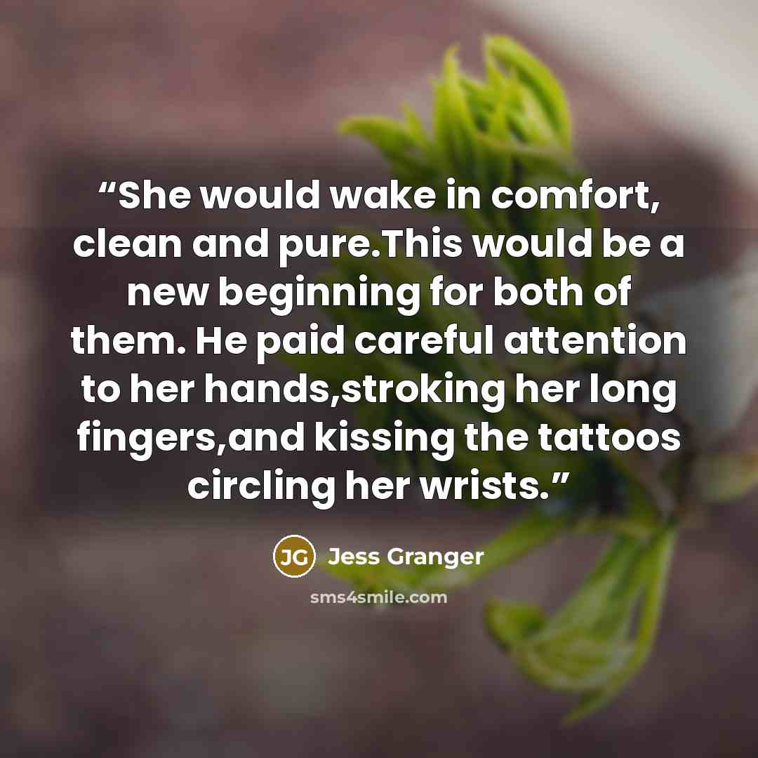 “She would wake in comfort, clean and pure.This would be a new beginning for both of them. He paid careful attention to her hands,stroking her long fingers,and kissing the tattoos circling her wrists.” quote by Jess Granger