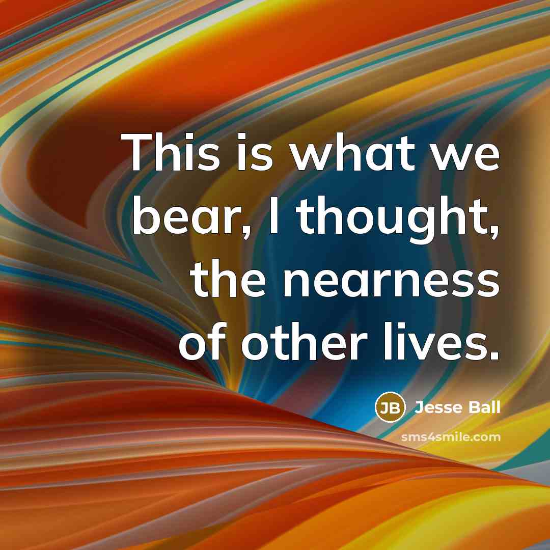 “This is what we bear, I thought, the nearness of…” quote by Jesse Ball