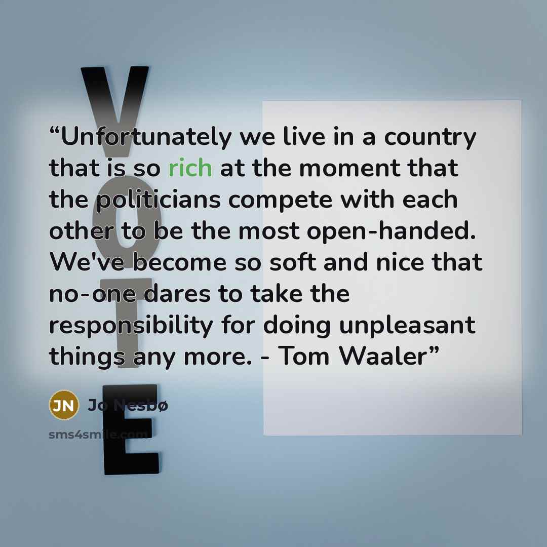 “Unfortunately we live in a country that is so rich at the moment that the politicians compete with each other to be the most open-handed. We've become so soft and nice that no-one dares to take the responsibility for doing unpleasant things any more. - Tom Waaler” quote by Jo Nesbø