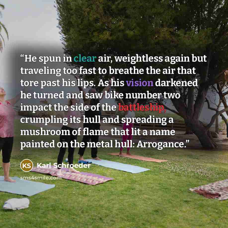 “He spun in clear air, weightless again but traveling too fast to breathe the air that tore past his lips. As his vision darkened he turned and saw bike number two impact the side of the battleship, crumpling its hull and spreading a mushroom of flame that lit a name painted on the metal hull…” quote by Karl Schroeder