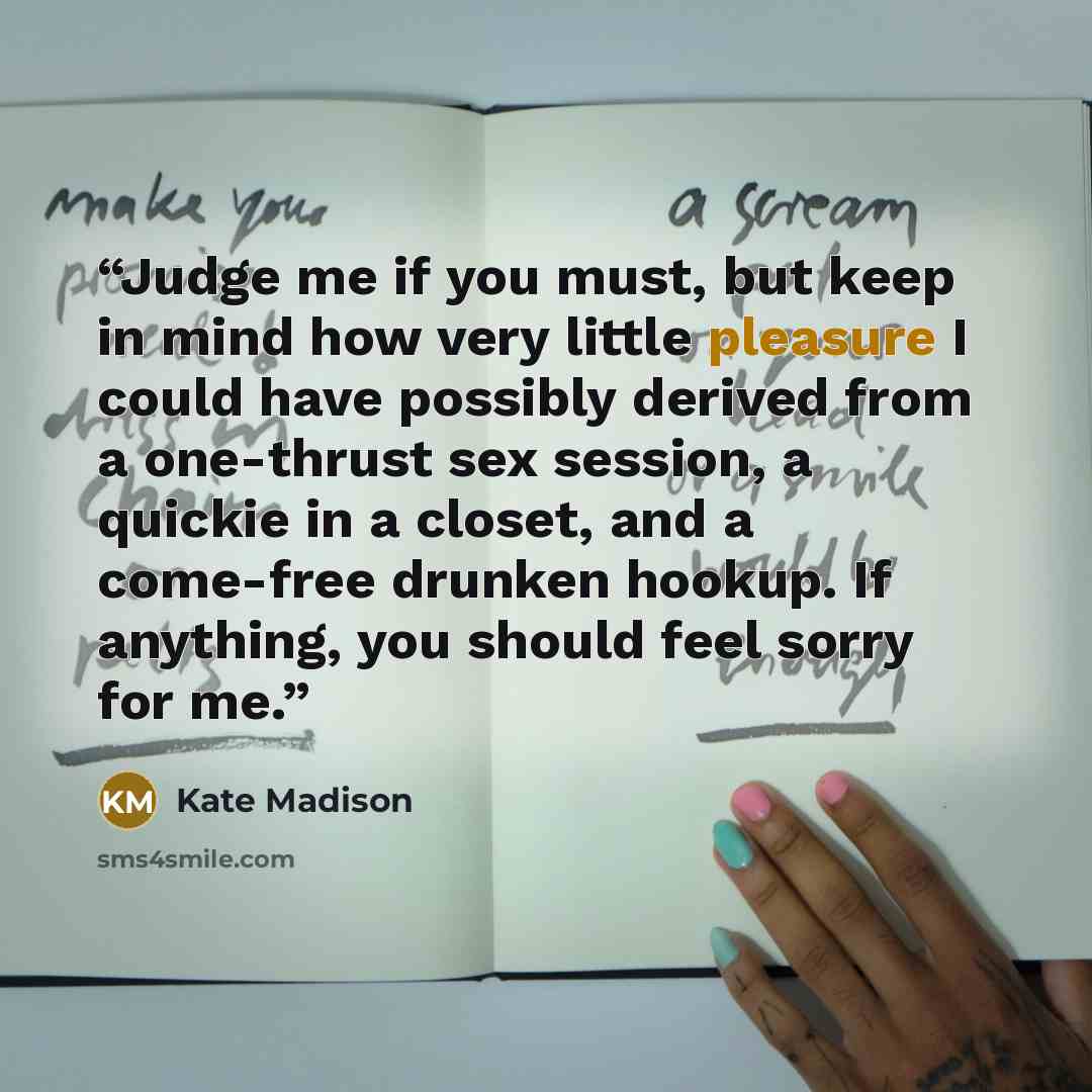“Judge me if you must, but keep in mind how very little pleasure I could have possibly derived from a one-thrust sex session, a quickie in a closet, and a come-free drunken hookup. If anything, you should feel sorry for me.” quote by Kate Madison