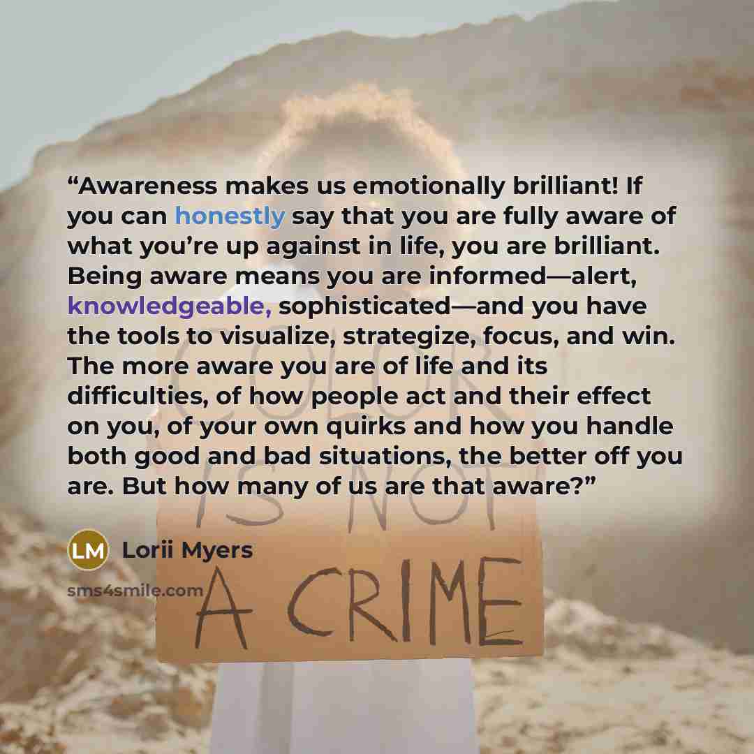 “Awareness makes us emotionally brilliant! If you can honestly say that you are fully aware of what you’re up against in life, you are brilliant. Being aware means you are informed―alert, knowledgeable, sophisticated―and you have the tools to visualize, strategize, focus, and win. The more aware…” quote by Lorii Myers