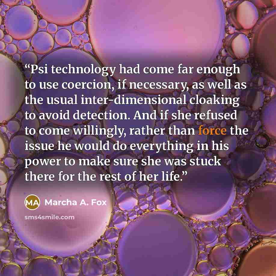 “Psi technology had come far enough to use coercion, if necessary, as well as the usual inter-dimensional cloaking to avoid detection. And if she refused to come willingly, rather than force the issue he would do everything in his power to make sure she was stuck there for the rest of her life.” quote by Marcha A. Fox