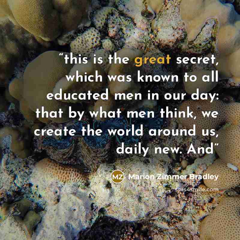 “this is the great secret, which was known to all educated men in our day: that by what men think, we create the world around us, daily new. And” quote by Marion Zimmer Bradley