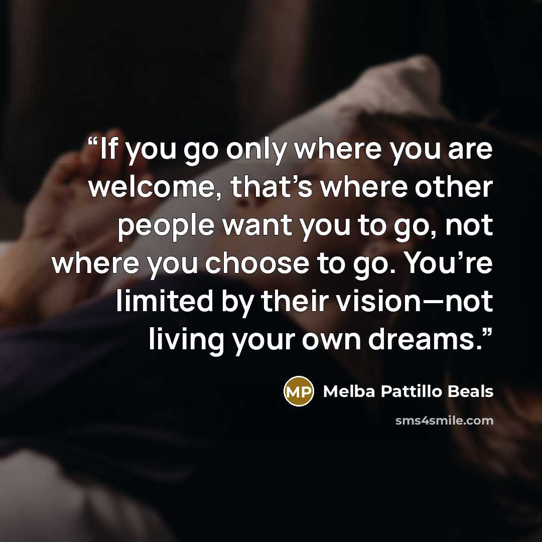 “If you go only where you are welcome, that’s where other people want you to go, not where you choose to go. You’re limited by their vision—not living your own dreams.” quote by Melba Pattillo Beals