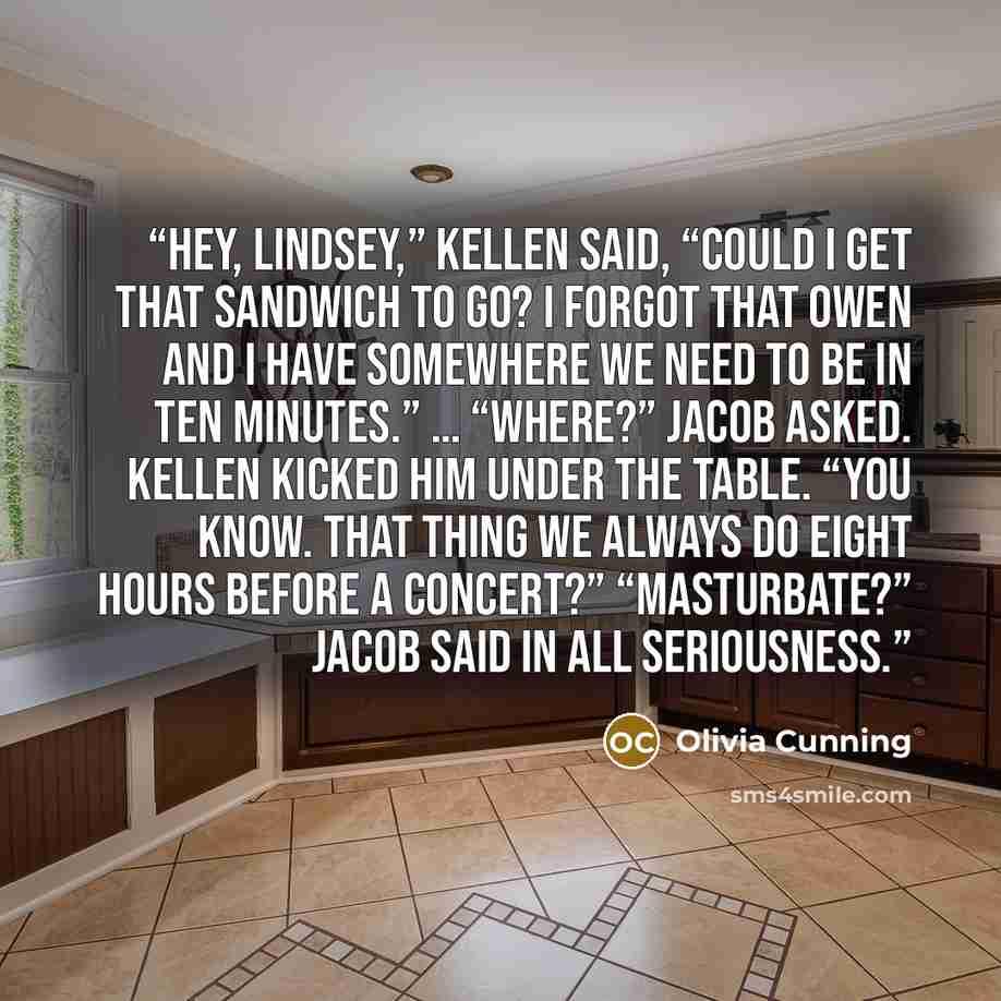 “Hey, Lindsey,” Kellen said, “could I get that sandwich to go? I forgot that Owen and I have somewhere we need to be in ten minutes.” … “Where?” Jacob asked. Kellen kicked him under the table. “You know. That thing we always do eight hours before a concert?” “Masturbate?” Jacob said in all…” quote by Olivia Cunning