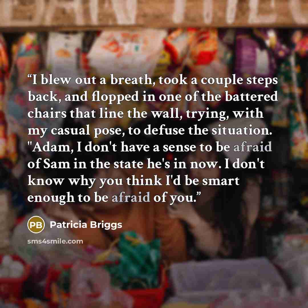 “I blew out a breath, took a couple steps back, and flopped in one of the battered chairs that line the wall, trying, with my casual pose, to defuse the situation. "Adam, I don't have a sense to be afraid of Sam in the state he's in now. I don't know why you think I'd be smart enough to be afraid…” quote by Patricia Briggs