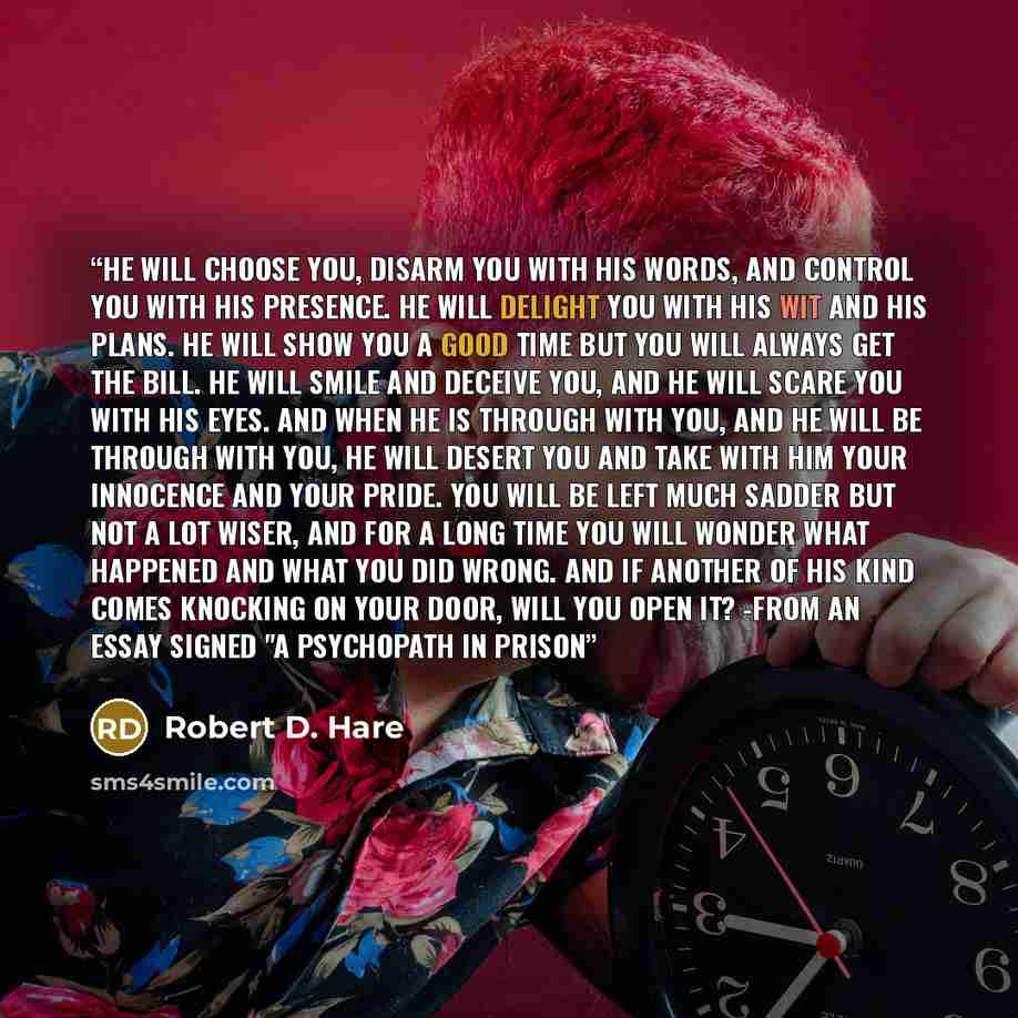 “He will choose you, disarm you with his words, and control you with his presence. He will delight you with his wit and his plans. He will show you a good time but you will always get the bill. He will smile and deceive you, and he will scare you with his eyes. And when he is through with you, and…” quote by Robert D. Hare