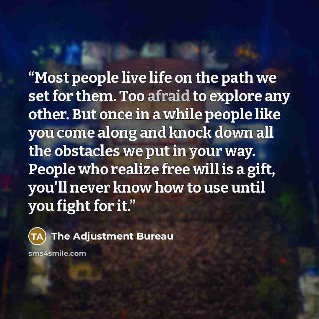 “Most people live life on the path we set for them. Too afraid to explore any other. But once in a while people like you come along and knock down all the obstacles we put in your way. People who realize free will is a gift, you'll never know how to use until you fight for it.” quote by The Adjustment Bureau