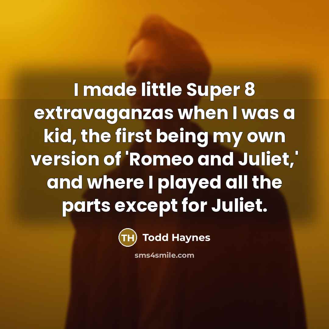 “I made little Super 8 extravaganzas when I was a kid, the first being my own version of 'Romeo and Juliet,' and where I played all the parts except for Juliet.” quote by Todd Haynes