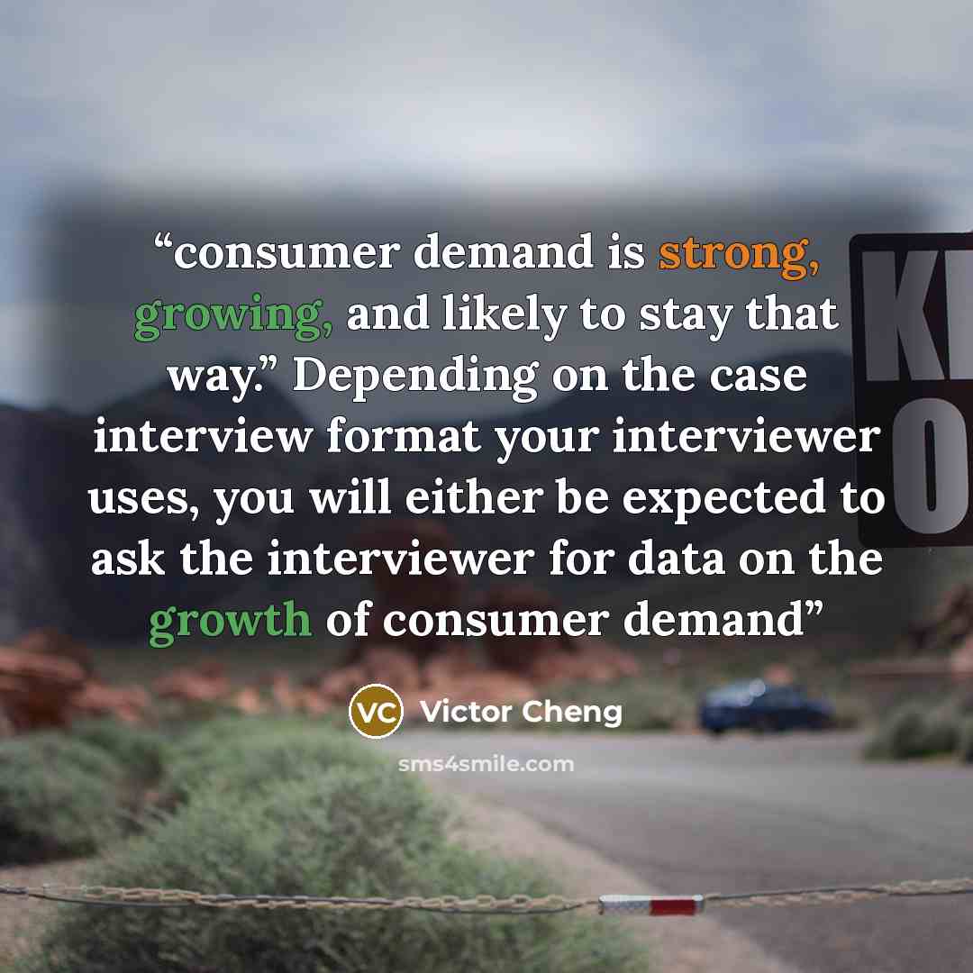 “consumer demand is strong, growing, and likely to stay that way.” Depending on the case interview format your interviewer uses, you will either be expected to ask the interviewer for data on the growth of consumer demand” quote by Victor Cheng