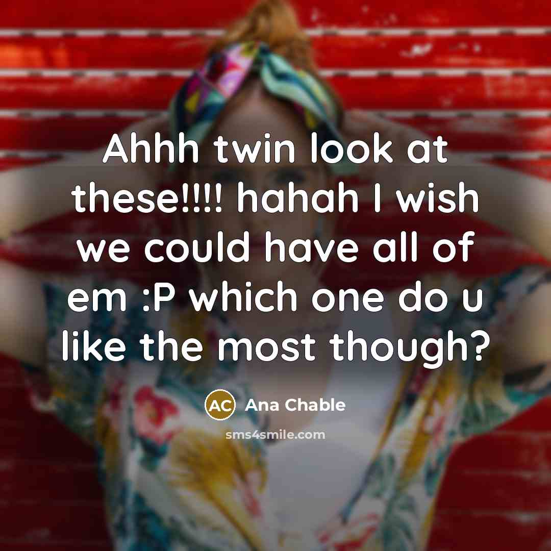 “Ahhh twin look at these!!!! hahah I wish we could have all of em :P which one do u like the most though?” quote by Ana Chable