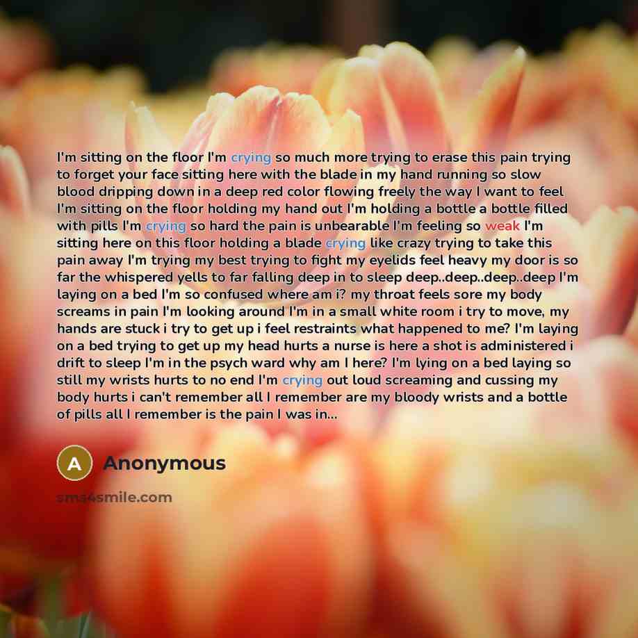 “I'm sitting on the floor I'm crying so much more trying to erase this pain trying to forget your face sitting here with the blade in my hand running so slow blood dripping down in a deep red color flowing freely the way I want to feel I'm sitting on the floor holding my hand out I'm holding a…” quote by Anonymous