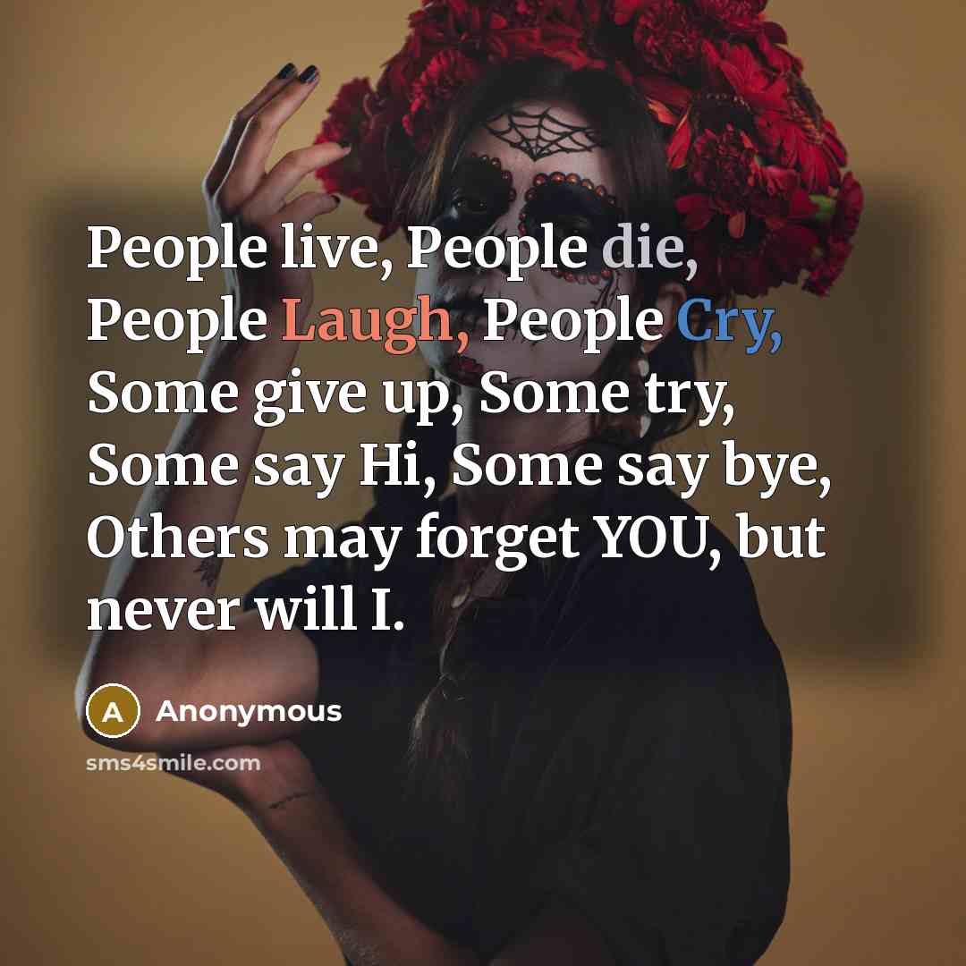 “People live, People die, People Laugh, People Cry, Some give up, Some try, Some say Hi, Some say bye, Others may forget YOU, but never will I.” quote by Anonymous