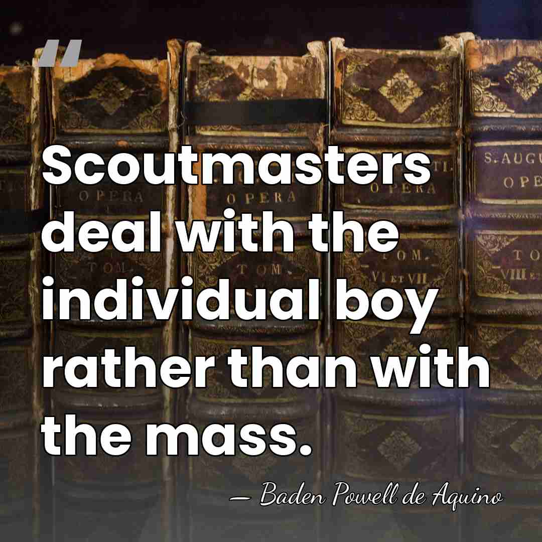 Scoutmasters deal with the individual boy rather than with the mass. - Baden Powell de Aquino
