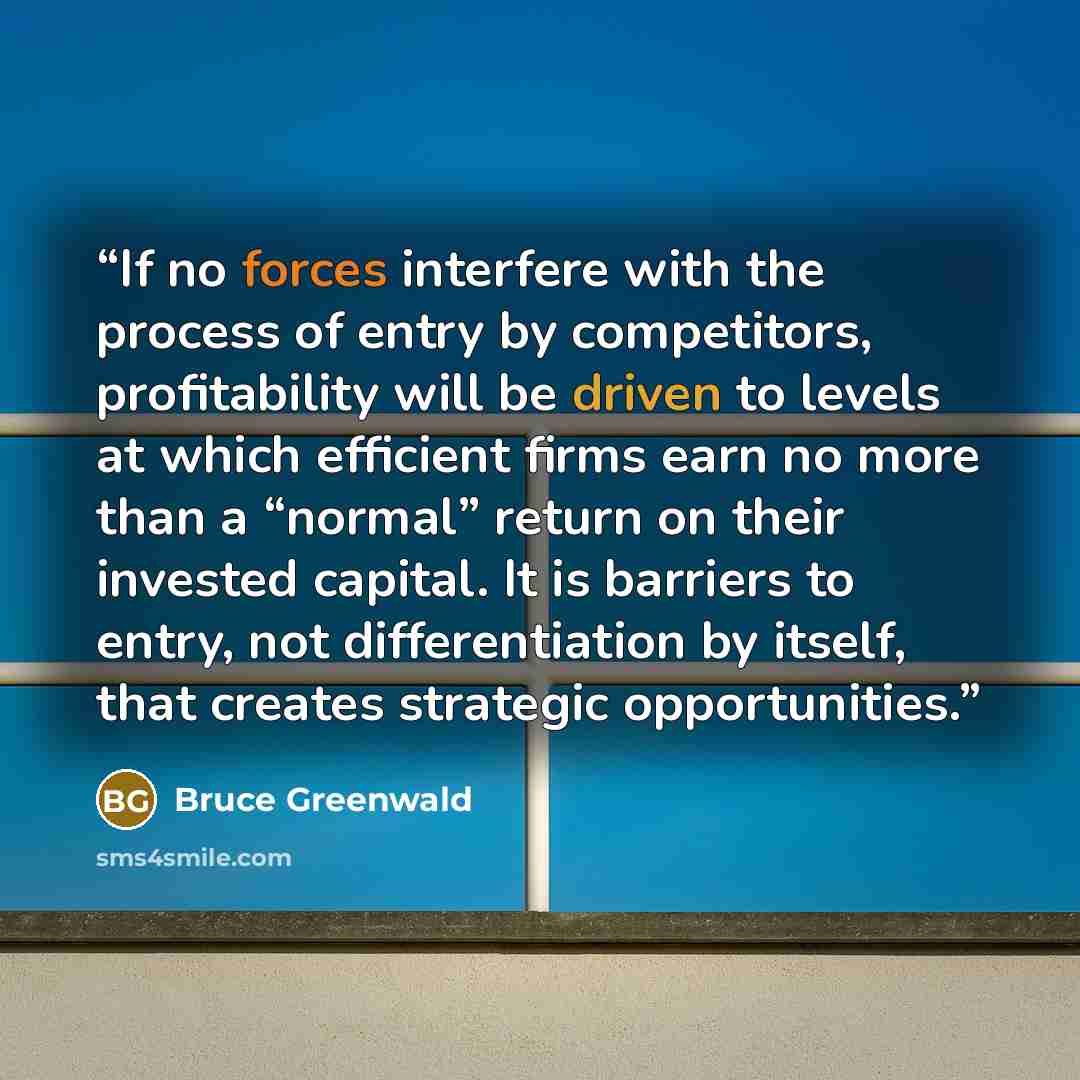 “If no forces interfere with the process of entry by competitors, profitability will be driven to levels at which efficient firms earn no more than a “normal” return on their invested capital. It is barriers to entry, not differentiation by itself, that creates strategic opportunities.” quote by Bruce Greenwald