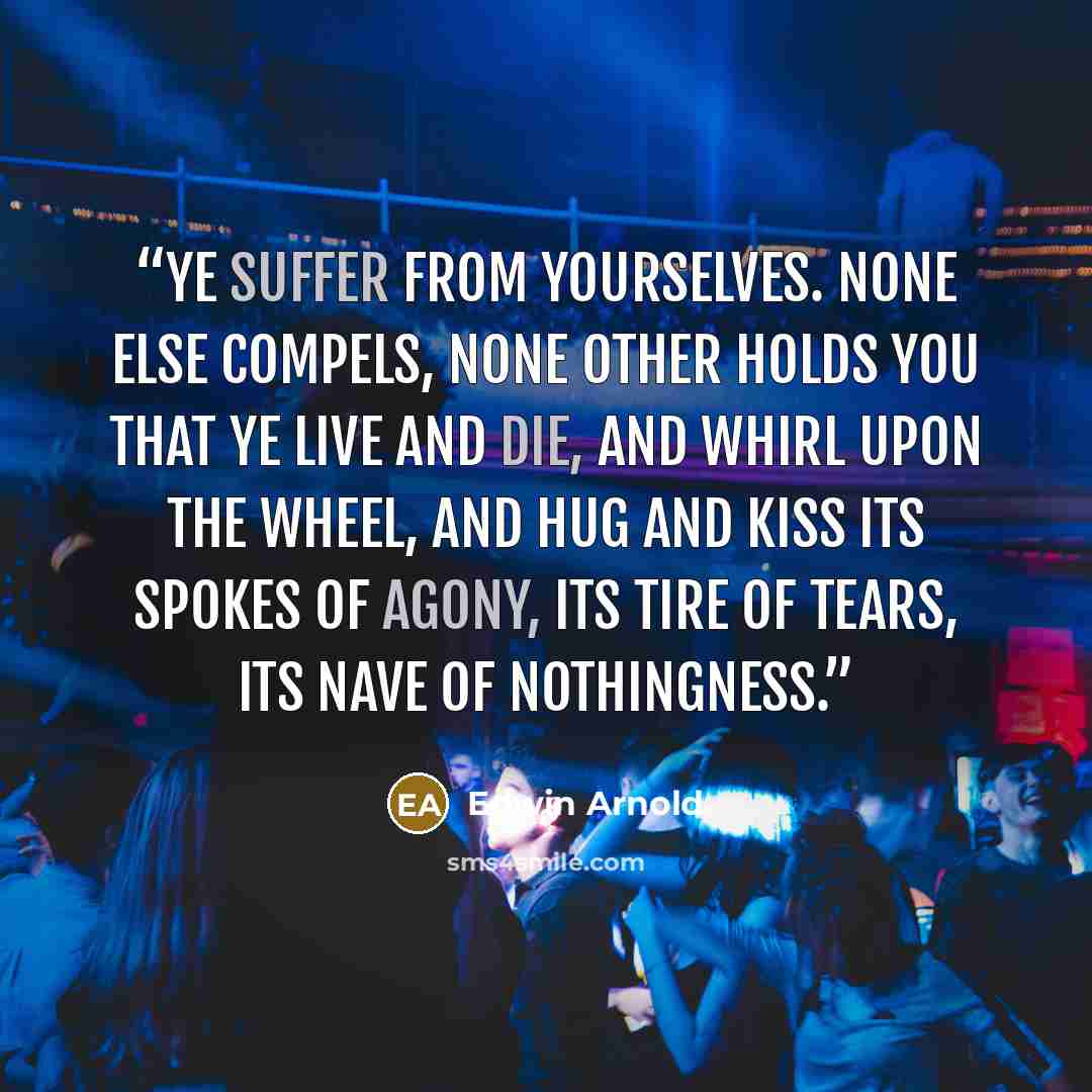 “Ye suffer from yourselves. None else compels, None other holds you that ye live and die, And whirl upon the wheel, and hug and kiss Its spokes of agony, Its tire of tears, its nave of nothingness.” quote by Edwin Arnold