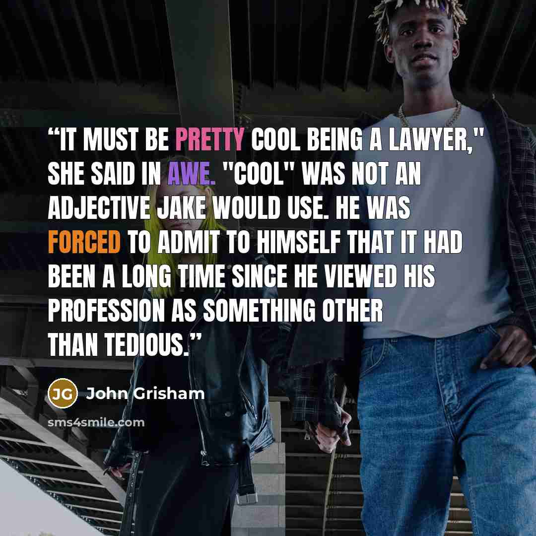 “It must be pretty cool being a lawyer," she said in awe. "Cool" was not an adjective Jake would use. He was forced to admit to himself that it had been a long time since he viewed his profession as something other than tedious.” quote by John Grisham