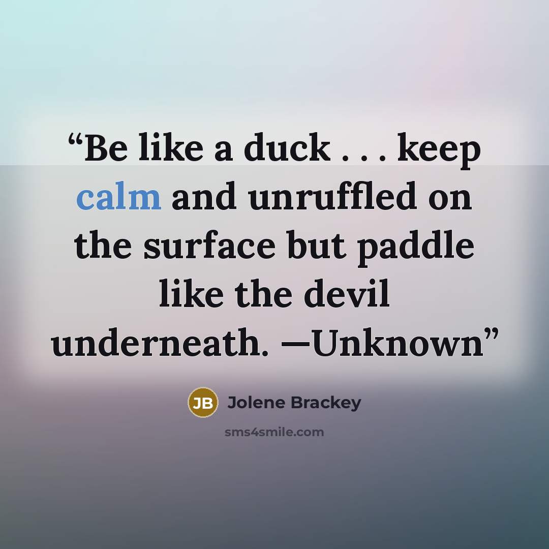 “Be like a duck . . . keep calm and unruffled on the surface but paddle like the devil underneath. —Unknown” quote by Jolene Brackey