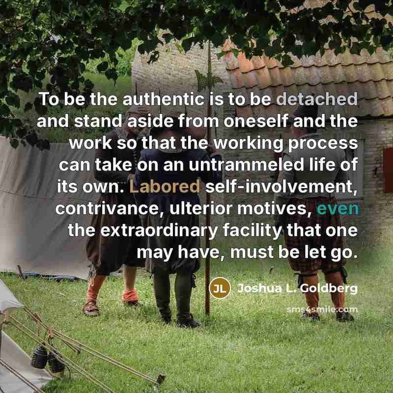 “To be the authentic is to be detached and stand aside from oneself and the work so that the working process can take on an untrammeled life of its own. Labored self-involvement, contrivance, ulterior motives, even the extraordinary facility that one may have, must be let go.” quote by Joshua L. Goldberg