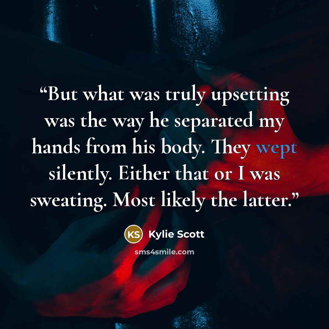 “But what was truly upsetting was the way he separated my hands from his body. They wept silently. Either that or I was sweating. Most likely the latter.” quote by Kylie Scott