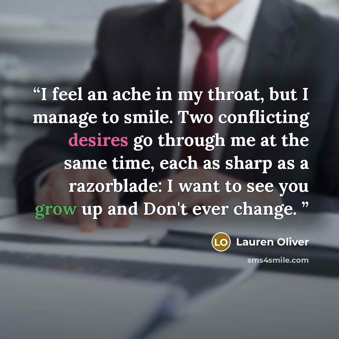 “I feel an ache in my throat, but I manage to smile. Two conflicting desires go through me at the same time, each as sharp as a razorblade: I want to see you grow up and Don't ever change.” quote by Lauren Oliver