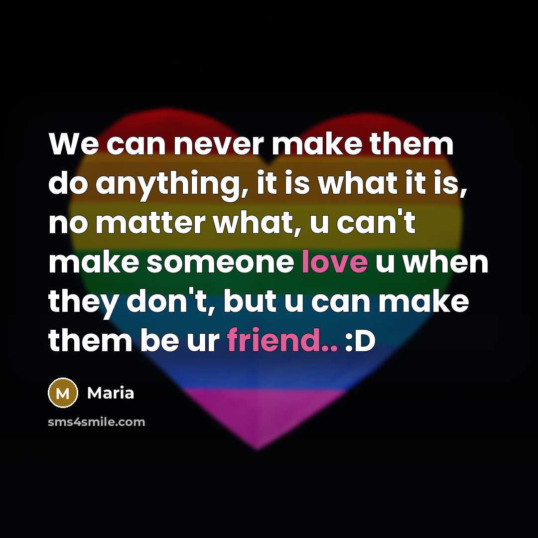 “We can never make them do anything, it is what it is, no matter what, u can't make someone love u when they don't, but u can make them be ur friend.. :D” quote by Maria