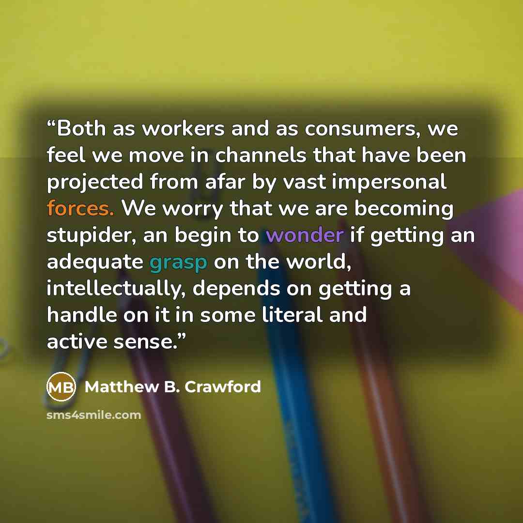 “Both as workers and as consumers, we feel we move in channels that have been projected from afar by vast impersonal forces. We worry that we are becoming stupider, an begin to wonder if getting an adequate grasp on the world, intellectually, depends on getting a handle on it in some literal and…” quote by Matthew B. Crawford