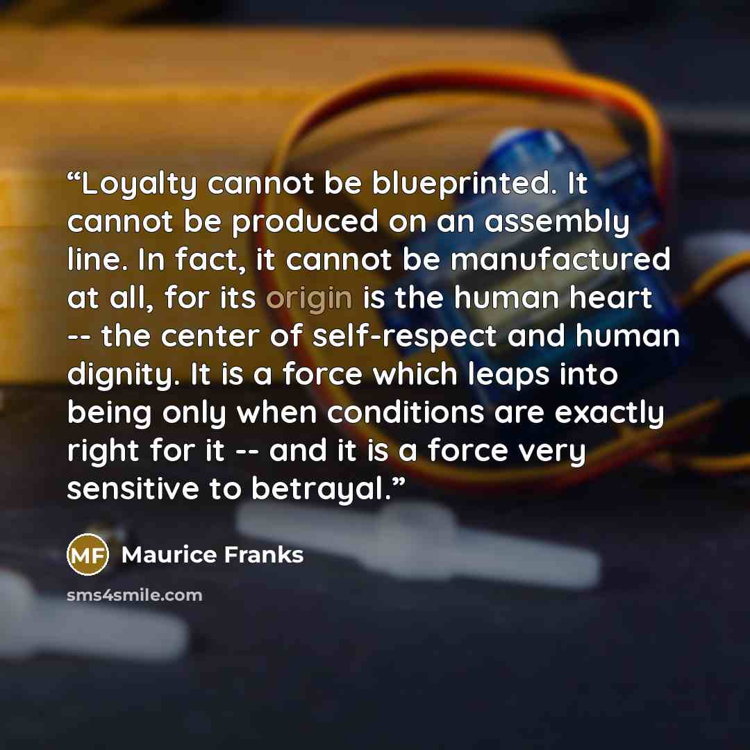 “Loyalty cannot be blueprinted. It cannot be produced on an assembly line. In fact, it cannot be manufactured at all, for its origin is the human heart -- the center of self-respect and human dignity. It is a force which leaps into being only when conditions are exactly right for it -- and it is a…” quote by Maurice Franks