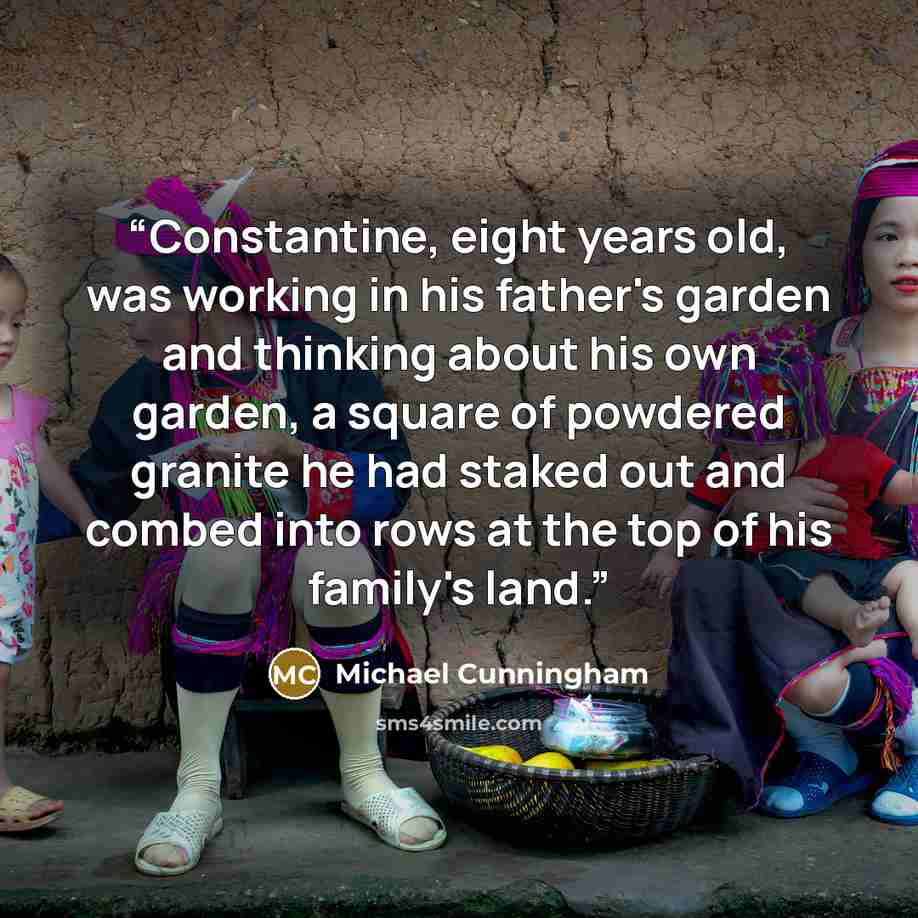 “Constantine, eight years old, was working in his father's garden and thinking about his own garden, a square of powdered granite he had staked out and combed into rows at the top of his family's land.” quote by Michael Cunningham