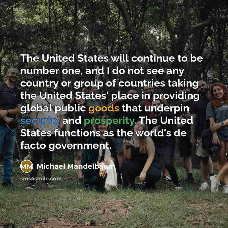 “The United States will continue to be number one, and I do not see any country or group of countries taking the United States' place in providing global public goods that underpin security and prosperity. The United States functions as the world's de facto government.” quote by Michael Mandelbaum