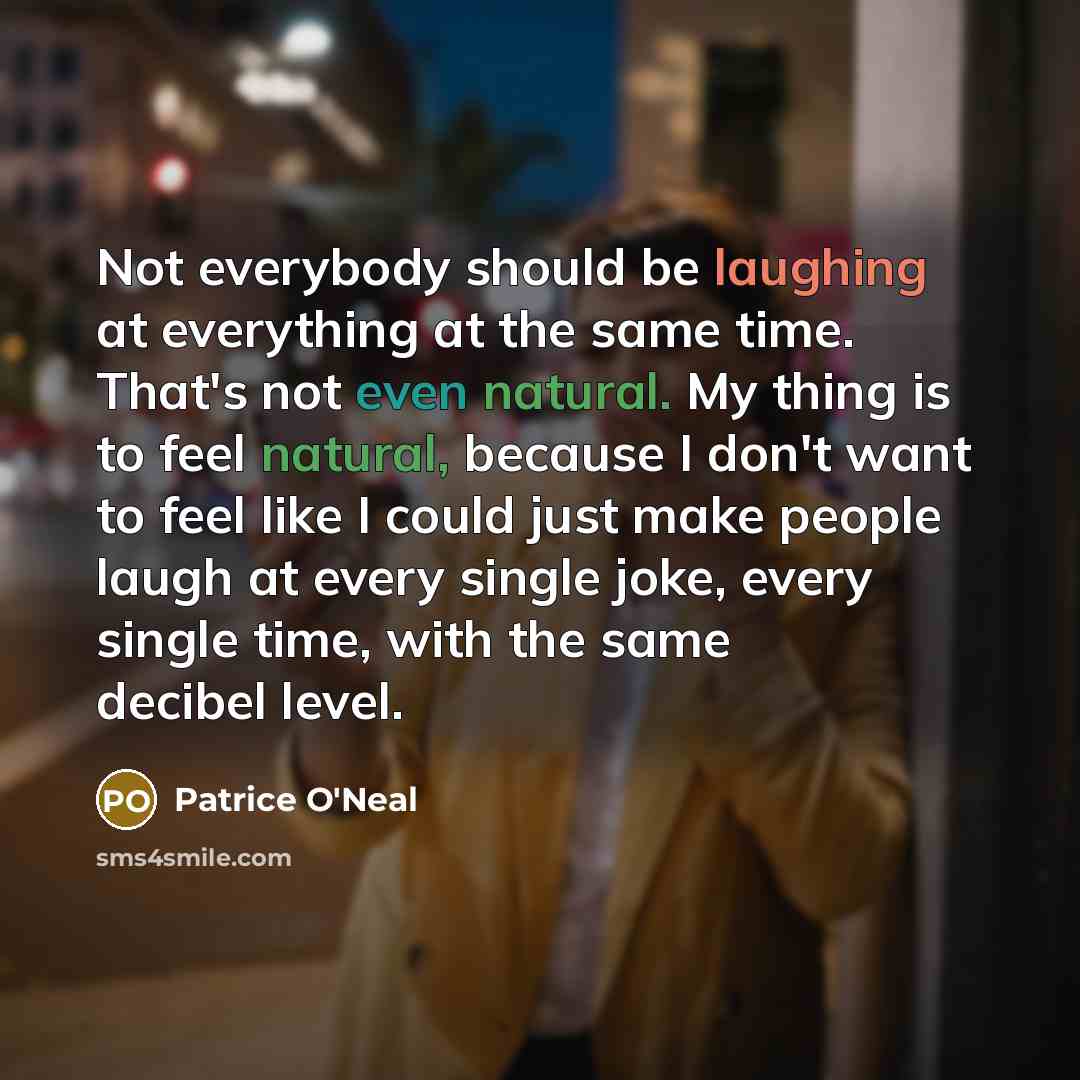 “Not everybody should be laughing at everything at the same time. That's not even natural. My thing is to feel natural, because I don't want to feel like I could just make people laugh at every single joke, every single time, with the same decibel level.” quote by Patrice O'Neal