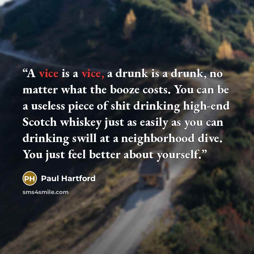 “A vice is a vice, a drunk is a drunk, no matter what the booze costs. You can be a useless piece of shit drinking high-end Scotch whiskey just as easily as you can drinking swill at a neighborhood dive. You just feel better about yourself.” quote by Paul Hartford
