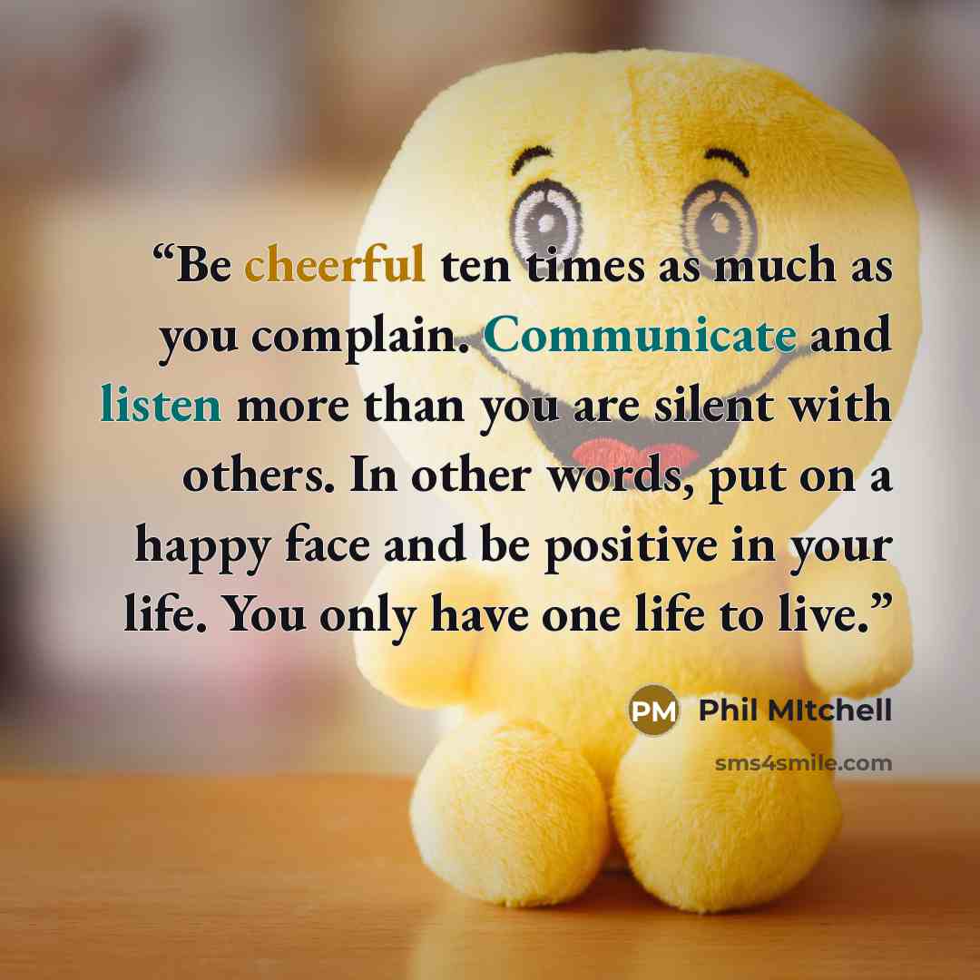 “Be cheerful ten times as much as you complain. Communicate and listen more than you are silent with others. In other words, put on a happy face and be positive in your life. You only have one life to live.” quote by Phil Mitchell