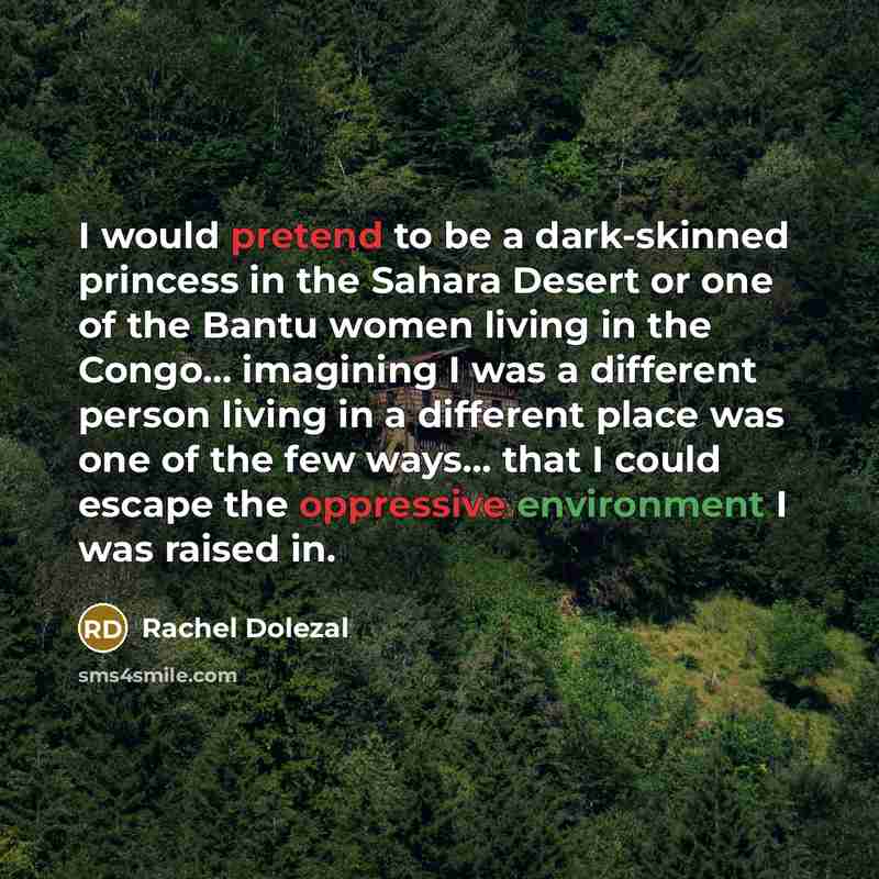 “I would pretend to be a dark-skinned princess in the Sahara Desert or one of the Bantu women living in the Congo... imagining I was a different person living in a different place was one of the few ways... that I could escape the oppressive environment I was raised in.” quote by Rachel Dolezal