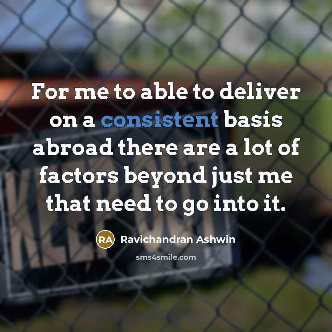 “For me to able to deliver on a consistent basis abroad there are a lot of factors beyond just me that need to go into it.” quote by Ravichandran Ashwin