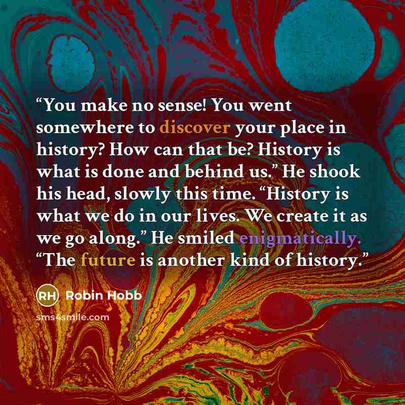 “You make no sense! You went somewhere to discover your place in history? How can that be? History is what is done and behind us.” He shook his head, slowly this time. “History is what we do in our lives. We create it as we go along.” He smiled enigmatically. “The future is another kind of history.” quote by Robin Hobb