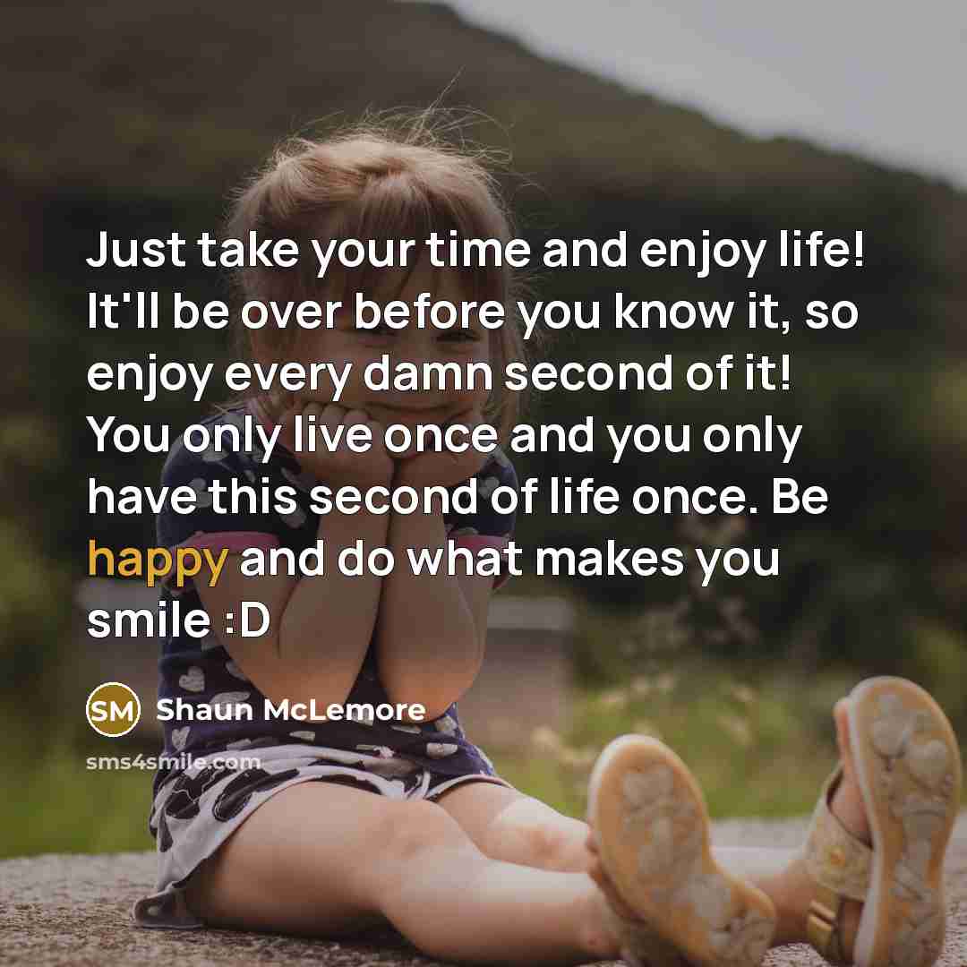 “Just take your time and enjoy life! It'll be over before you know it, so enjoy every damn second of it! You only live once and you only have this second of life once. Be happy and do what makes you smile :D” quote by Shaun McLemore