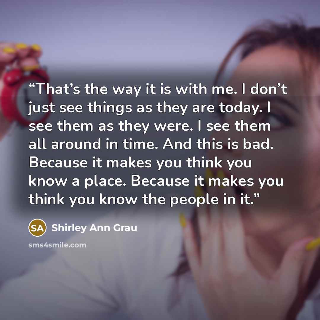 “That’s the way it is with me. I don’t just see things as they are today. I see them as they were. I see them all around in time. And this is bad. Because it makes you think you know a place. Because it makes you think you know the people in it.” quote by Shirley Ann Grau