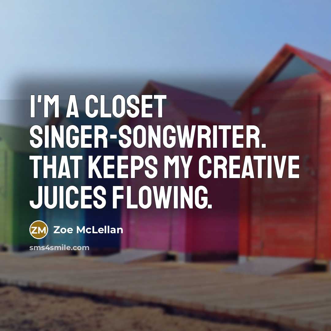 “I'm a closet singer-songwriter. That keeps my creative juices flowing.…” quote by Zoe McLellan