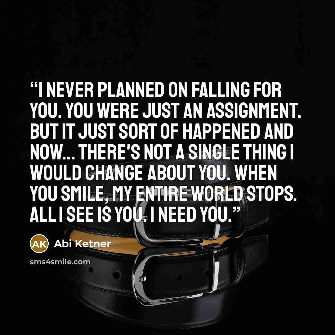 “I never planned on falling for you. You were just an assignment. But it just sort of happened and now... There's not a single thing I would change about you. When you smile, my entire world stops. All I see is you. I need you.” quote by Abi Ketner