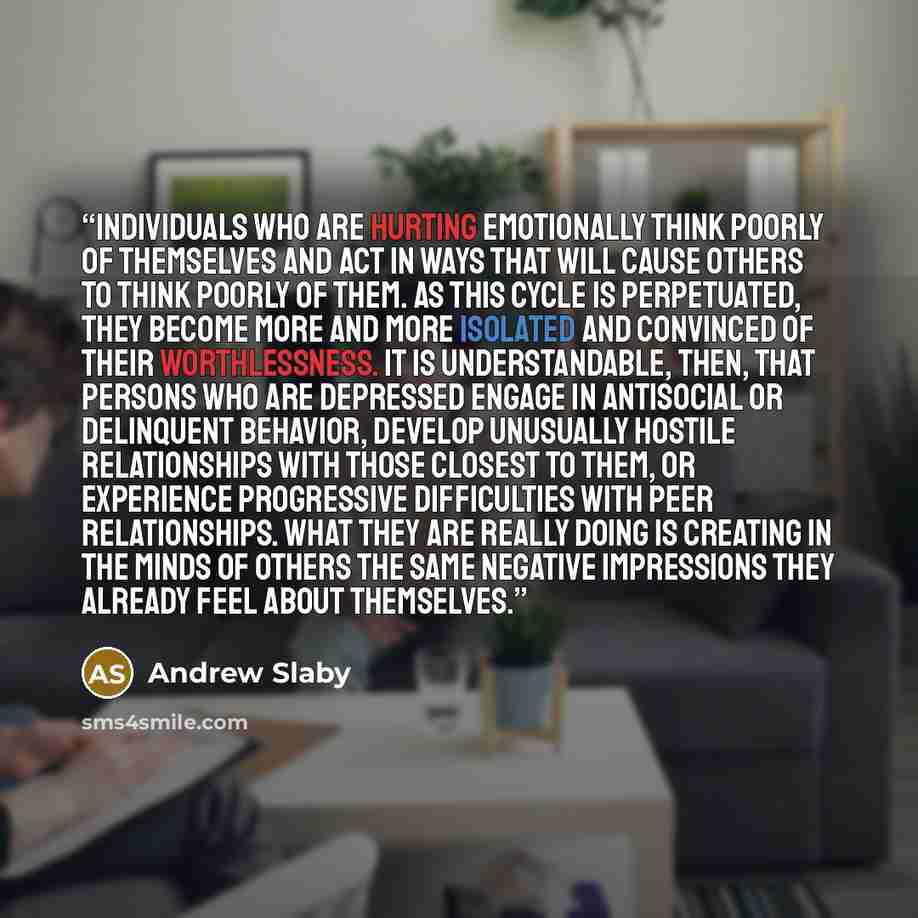 “Individuals who are hurting emotionally think poorly of themselves and act in ways that will cause others to think poorly of them. As this cycle is perpetuated, they become more and more isolated and convinced of their worthlessness. It is understandable, then, that persons who are depressed…” quote by Andrew Slaby