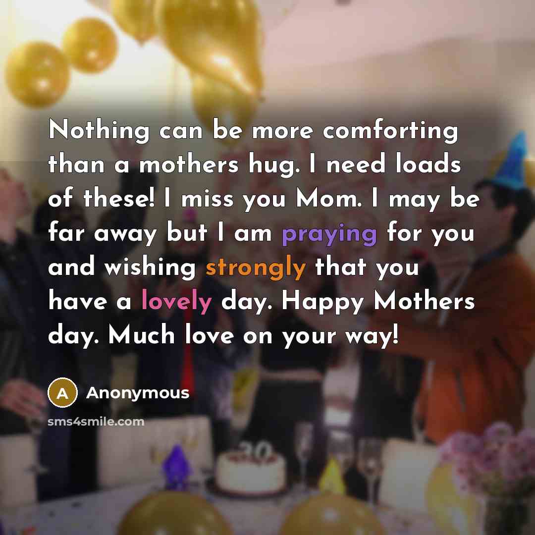 “Nothing can be more comforting than a mothers hug. I need loads of these! I miss you Mom. I may be far away but I am praying for you and wishing strongly that you have a lovely day. Happy Mothers day. Much love on your way!” quote by Anonymous