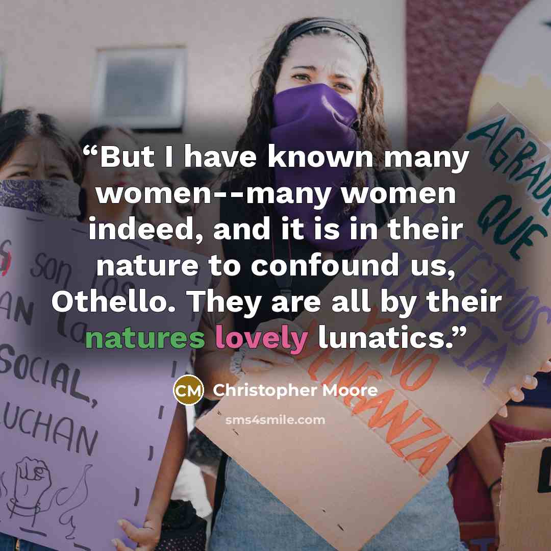 “But I have known many women--many women indeed, and it is in their nature to confound us, Othello. They are all by their natures lovely lunatics.” quote by Christopher Moore